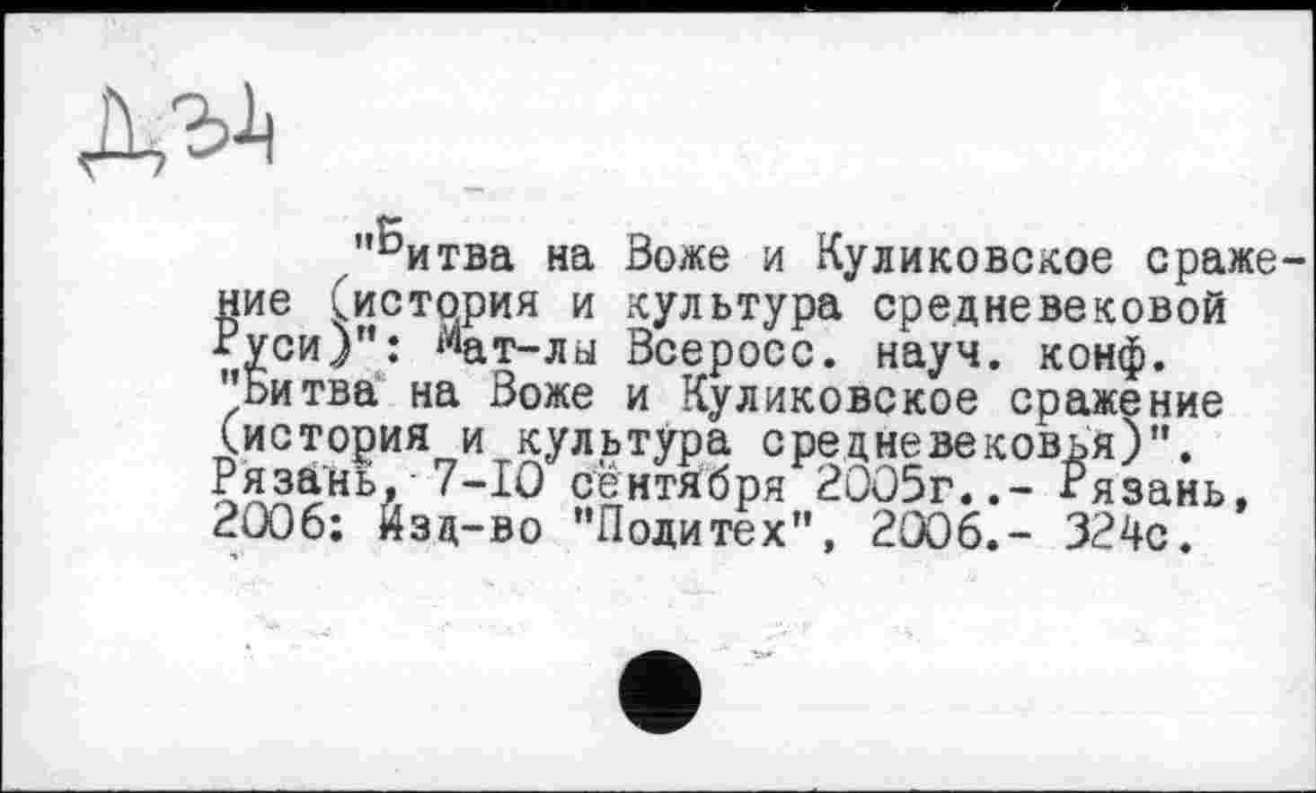 ﻿"^итва на Воже и Куликовское сражение (история и культура средневековой Руси)": ^ат-лы Всеросс. науч. конф. "Битва на Воже и Куликовское сражение (история и культура средневековья)". Рязань,- 7-10 сентября 2005г..- Рязань, 2006; йзд-во "Политех", 2006.- 324с.